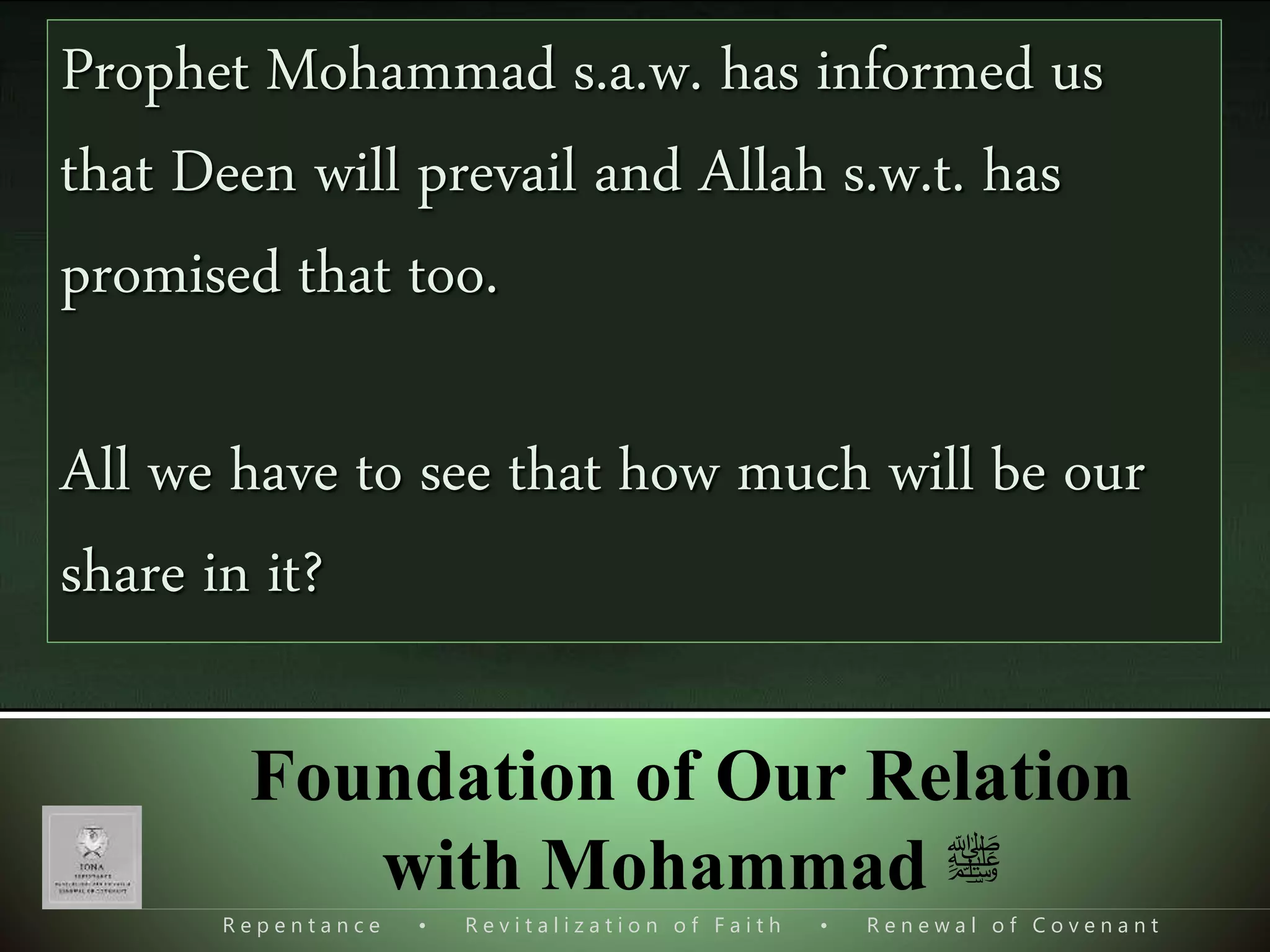 R e p e n t a n c e • R e v i t a l i z a t i o n o f F a i t h • R e n e w a l o f C o v e n a n t
Foundation of Our Relation
with Mohammad ‫ﷺ‬
Quran was the main tool of Mohammad s.a.w.
Quran was dawah of Mohammad s.a.w.
Quran was the main sword of Mohammad s.a.w.
Quran was the main plate form of Mohammad s.a.w.
Quran was the will of Mohammad s.a.w.
Even today it’s the only plat form to unite muslims.
Prophet Mohammad s.a.w. has informed us
that Deen will prevail and Allah s.w.t. has
promised that too.
All we have to see that how much will be our
share in it?
 