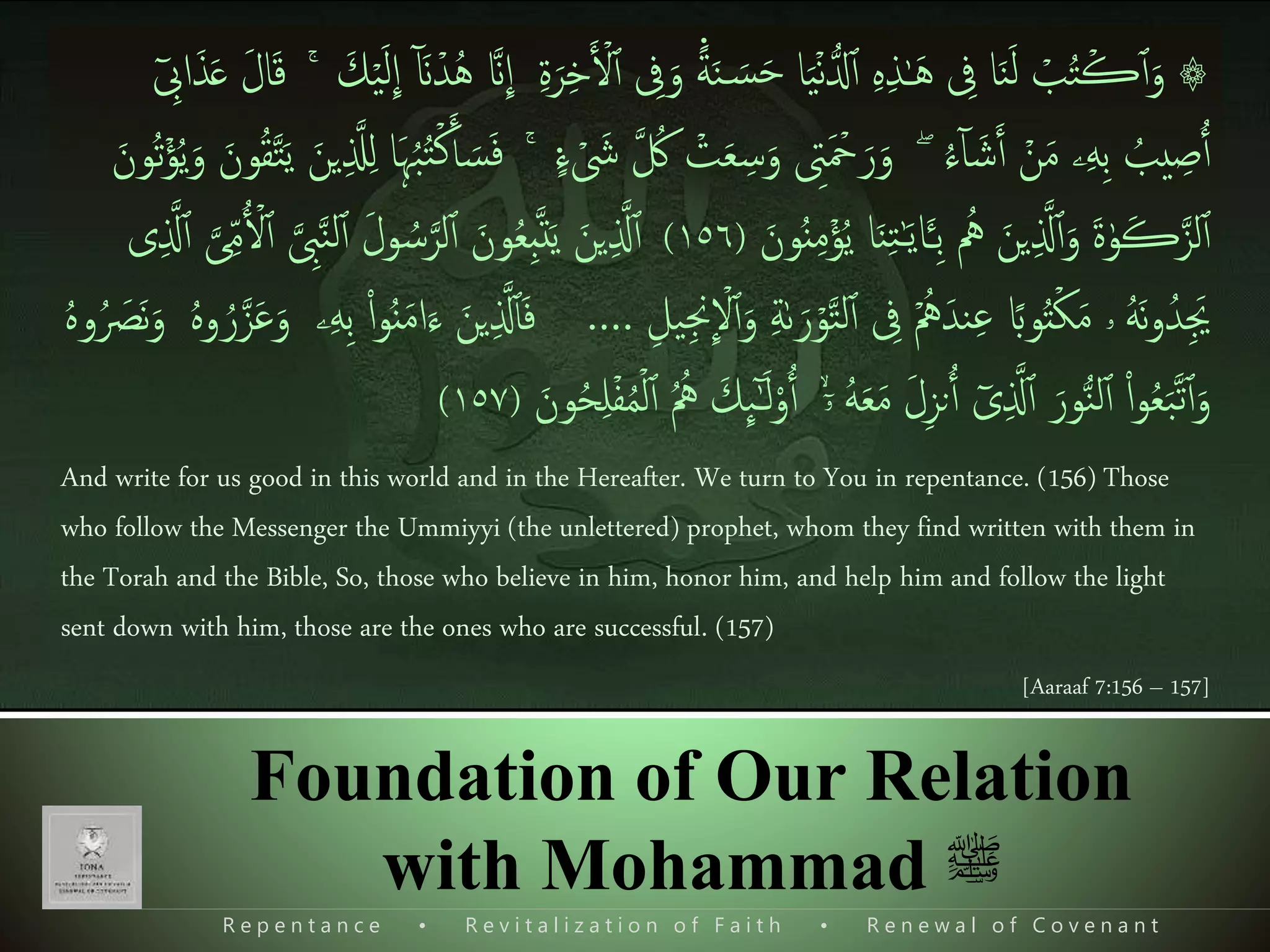 ً‫ة‬َ‫ن‬ َ‫س‬َ‫ح‬ ‫ا‬َ‫ی‬ۡ‫ن‬ُّ‫دل‬‫ٱ‬ ‫ی‬‫ه‬‫ی‬‫ذ‬ٰ‫ـ‬َ‫ه‬ ‫ی‬‫یف‬ ‫ا‬َ‫ن‬َ‫ل‬ ۡ‫ب‬ُ‫ت‬ۡ‫ڪ‬‫ٱ‬َ‫و‬ ۞‫ی‬‫ۃ‬َ‫ر‬‫ی‬‫خ‬َ ۡ‫ۡل‬‫ٱ‬ ‫ی‬‫یف‬َ‫و‬‫َنذ‬
ِٕ
‫ا‬ٓ َ‫َن‬ۡ‫د‬ُ‫ه‬َ‫ك‬ۡ‫ی‬َ‫ل‬
ِٕ
‫ا‬َۚ‫ل‬‫ا‬َ‫ق‬ٓ ‫ی‬‫اِب‬َ‫ذ‬َ‫ع‬
ۡ‫ن‬َ‫م‬ ‫ۦ‬‫ی‬‫ه‬‫ی‬‫ب‬ ُ‫یب‬ ‫ی‬‫ص‬‫ٱ‬ُ‫ء‬ٓ‫ا‬ َ‫ش‬َ‫ٱ‬ۖ‫ذ‬ ُ‫ُك‬ ۡ‫ت‬َ‫ع‬ ‫ی‬‫س‬َ‫و‬ ‫ی‬‫ِت‬َ ۡ‫مح‬َ‫ر‬َ‫و‬‫ء‬ ۡ َ‫َش‬ۚ‫َا‬‫ہ‬ُ‫ب‬ُ‫ت‬ۡ‫ك‬َ‫ٱ‬ َ‫س‬َ‫ف‬َ‫ي‬ َ‫ين‬‫ی‬ ‫ذ‬‫َّل‬‫ی‬‫ل‬َ‫ُون‬‫ت‬ۡ‫ؤ‬ُ‫ي‬َ‫و‬ َ‫ون‬ُ‫ق‬‫ذ‬‫ت‬
‫و‬ُ‫ن‬‫ی‬‫م‬ۡ‫ؤ‬ُ‫ي‬ ‫ا‬َ‫ن‬‫ی‬‫ت‬ٰ‫ـ‬َ‫ي‬‫ا‬َ‫ـ‬‫ی‬‫ب‬ ُ‫ُه‬ َ‫ين‬‫ی‬ ‫ذ‬‫َّل‬‫ٱ‬َ‫و‬ َ‫ۃ‬ٰ‫و‬َ‫ڪ‬‫ذ‬‫لز‬‫ٱ‬َ‫ن‬(١٥٦)‫ٱ‬ َ‫ل‬‫و‬ ُ‫س‬‫ذ‬‫لر‬‫ٱ‬ َ‫ون‬ُ‫ع‬‫ی‬‫ب‬‫ذ‬‫ت‬َ‫ي‬ َ‫ين‬‫ی‬ ‫ذ‬‫َّل‬‫ٱ‬‫ى‬‫ی‬ ‫ذ‬‫َّل‬‫ٱ‬ ‫ذ‬‫ى‬‫ی‬ِ‫م‬ ۡ‫ۡل‬‫ٱ‬ ‫ذ‬ ‫ی‬‫ِب‬‫ذ‬‫ن‬‫ل‬
َ‫و‬ ‫ی‬‫ة‬ٰ‫ٮ‬َ‫ر‬ۡ‫و‬‫ذ‬‫ت‬‫ل‬‫ٱ‬ ‫ی‬‫یف‬ ُۡ‫ُه‬َ‫ند‬‫ی‬‫ع‬ ً‫واب‬ُ‫ت‬ۡ‫ك‬َ‫م‬ ‫ۥ‬ ُ‫ه‬َ‫ن‬‫و‬ُ‫ید‬َ‫َي‬‫ی‬‫یل‬‫ی‬‫ِج‬
ِٕ
ۡ‫ْل‬‫ٱ‬….َ‫ع‬َ‫و‬ ‫ۦ‬‫ی‬‫ه‬‫ی‬‫ب‬ ‫ا‬‫ا‬‫و‬ُ‫ن‬َ‫م‬‫ا‬َ‫ء‬ َ‫ين‬‫ی‬ ‫ذ‬‫َّل‬‫ٱ‬َ‫ف‬ُ‫ه‬‫و‬ُ َ‫َص‬‫ن‬َ‫و‬ ُ‫ه‬‫و‬ ُ‫ر‬‫ذ‬‫ز‬
َ‫ل‬‫ا‬‫و‬‫ٱ‬ ۙۤ‫ۥ‬ ُ‫ه‬َ‫ع‬َ‫م‬ َ‫ل‬‫ی‬‫ز‬‫ن‬‫ٱ‬ ٓ‫ى‬‫ی‬ ‫ذ‬‫َّل‬‫ٱ‬ َ‫ور‬ُّ‫ن‬‫ل‬‫ٱ‬ ‫ا‬‫ا‬‫و‬ُ‫ع‬َ‫ب‬‫ذ‬‫ت‬‫ٱ‬َ‫و‬َ‫ون‬ُ‫ح‬‫ی‬‫ل‬ۡ‫ف‬ُ‫م‬ۡ‫ل‬‫ٱ‬ ُ ُ‫ُه‬ َ‫ك‬
ِٕ
‫ٮ‬ٰٓ‫ـ‬(١٥٧)
And write for us good in this world and in the Hereafter. We turn to You in repentance. (156) Those
who follow the Messenger the Ummiyyi (the unlettered) prophet, whom they find written with them in
the Torah and the Bible, So, those who believe in him, honor him, and help him and follow the light
sent down with him, those are the ones who are successful. (157)
[Aaraaf 7:156 – 157]
R e p e n t a n c e • R e v i t a l i z a t i o n o f F a i t h • R e n e w a l o f C o v e n a n t
Foundation of Our Relation
with Mohammad ‫ﷺ‬
 