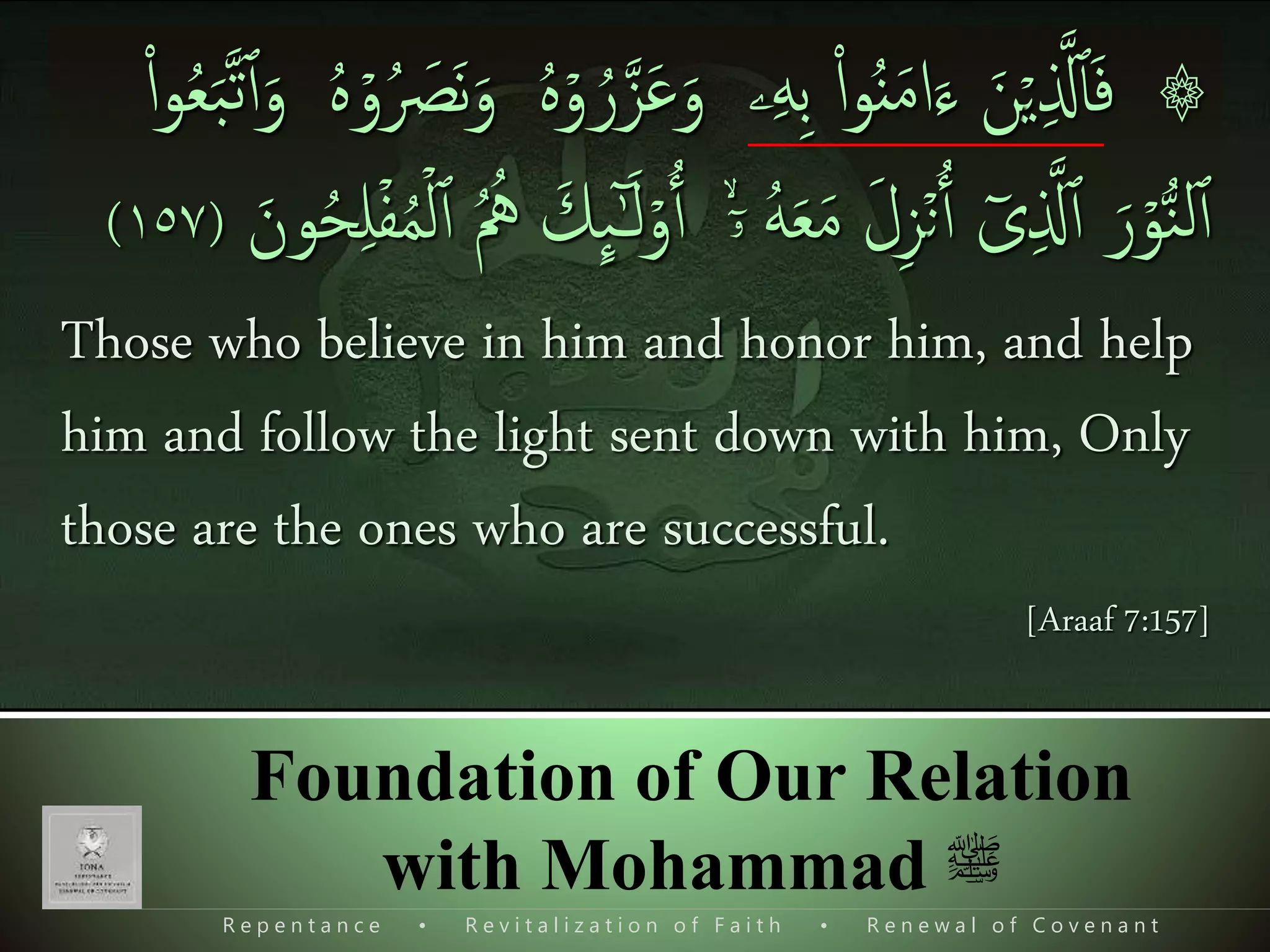 R e p e n t a n c e • R e v i t a l i z a t i o n o f F a i t h • R e n e w a l o f C o v e n a n t
Foundation of Our Relation
with Mohammad ‫ﷺ‬
۞ۡ‫ي‬‫ی‬ ‫ذ‬‫َّل‬‫ٱ‬َ‫ف‬َ‫ن‬‫ۦ‬‫ی‬‫ه‬‫ی‬‫ب‬ ‫ا‬‫ا‬‫و‬ُ‫ن‬َ‫م‬‫ا‬َ‫ء‬َ‫و‬ۡ‫و‬ ُ‫ر‬‫ذ‬‫ز‬َ‫ع‬ُ َ‫َص‬‫ن‬َ‫و‬ ُ‫ه‬ۡ‫و‬ُ‫ه‬‫ا‬‫ا‬‫و‬ُ‫ع‬َ‫ب‬‫ذ‬‫ت‬‫ٱ‬َ‫و‬
ۡ‫و‬ُّ‫ن‬‫ل‬‫ٱ‬َ‫ر‬ٓ‫ى‬‫ی‬ ‫ذ‬‫َّل‬‫ٱ‬ۡ‫ن‬‫ٱ‬َ‫ل‬‫ی‬‫ز‬ُ‫ه‬َ‫ع‬َ‫م‬ۙۤ‫ۥ‬ۡ‫و‬‫ٱ‬َ‫ك‬
ِٕ
‫ٮ‬ٰٓ‫ـ‬َ‫ل‬‫ٱ‬ ُ ُ‫ُه‬َ‫ون‬ُ‫ح‬‫ی‬‫ل‬ۡ‫ف‬ُ‫م‬ۡ‫ل‬(١٥٧)
Those who believe in him and honor him, and help
him and follow the light sent down with him, Only
those are the ones who are successful.
[Araaf 7:157]
 