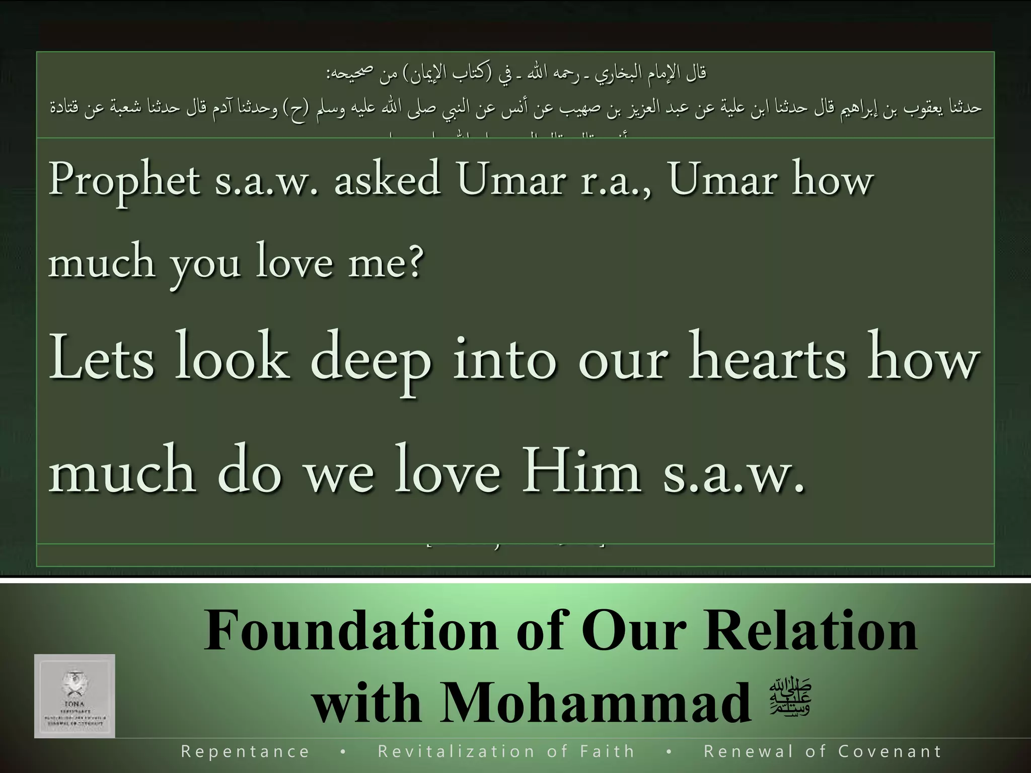 R e p e n t a n c e • R e v i t a l i z a t i o n o f F a i t h • R e n e w a l o f C o v e n a n t
Foundation of Our Relation
with Mohammad ‫ﷺ‬
Imaan has two types
 Legal Imaan
 Real Imaan or True Faith ‫ی‬‫ت‬َ‫ل‬‫ا‬َ‫ق‬ُ‫اب‬َ‫ر‬‫ا‬‫ع‬َ ‫ا‬‫اۡل‬‫ا‬‫ذ‬‫ن‬َ‫م‬ٓ‫ٱ‬‫ل‬ُ‫ق‬‫ا‬‫م‬‫ذ‬‫ل‬‫ا‬‫و‬ُ‫ن‬‫ی‬‫م‬‫ا‬‫ُؤ‬‫ت‬‫ن‬‫ی‬‫ك‬َ‫ل‬َ‫و‬‫و‬ُ‫ل‬‫و‬ُ‫ق‬‫ا‬‫ا‬َ‫ن‬‫ا‬‫م‬َ‫ل‬ ‫ا‬‫س‬َ‫ٱ‬
‫ا‬‫ذ‬‫م‬َ‫ل‬َ‫و‬‫ی‬‫ُل‬‫خ‬‫ا‬‫د‬َ‫ي‬ُ‫ان‬َ‫مي‬
ِٕ
‫ا‬‫اْل‬‫ی‬‫ف‬ُ‫ل‬ُ‫ق‬‫ا‬ ُُ‫ی‬ِ‫و‬
The desert Arabs say, "We have come to believe." Say, “No you have not believed; but you
should say, 'We have submitted to Islam,' And the Faith has not entered in your hearts."
[Al-Hujurat 49:14]
Narrated by Abdullah ibne Amr ibne Al-Aaas r.a.
‫ْل‬ُ‫ي‬‫ی‬‫م‬‫ؤ‬ُ‫ن‬َ‫ٱ‬َ‫ح‬َ‫د‬ُ‫ك‬‫ذ‬‫حِت‬َ‫ي‬ُ‫ك‬َ‫ون‬ُ‫ه‬‫ا‬‫و‬‫ه‬َ‫ت‬ً‫ع‬‫ب‬‫ی‬ ‫ا‬‫ی‬‫ج‬ ‫ملا‬َ‫ئت‬‫ی‬‫ب‬‫ی‬‫ه‬
No one amongst you become moimin unless he
surrenders his desires to what I have brought
‫ف‬ ‫ـ‬ ‫ہللا‬ ‫رمحه‬ ‫ـ‬ ‫البخاري‬ ‫إمام‬‫ْل‬‫ا‬ ‫قال‬(‫إميان‬‫ْل‬‫ا‬ ‫كتاب‬)‫حصیحه‬ ‫من‬:
‫وسمل‬ ‫علیه‬ ‫ہللا‬ ‫صّل‬ ‫النيب‬ ‫عن‬ ‫نس‬‫ٱ‬ ‫عن‬ ‫صهیب‬ ‫ِن‬ ‫يز‬‫ز‬‫الع‬ ‫عبد‬ ‫عن‬ ‫علیة‬ ‫اِن‬ ‫حدثنا‬ ‫قال‬ ‫اهمی‬‫ر‬ِ‫إ‬‫ا‬ ‫ِن‬ ‫يعقوب‬ ‫حدثنا‬(‫ح‬)‫وحدثن‬‫قتادۃ‬ ‫عن‬ ‫شعبة‬ ‫حدثنا‬ ‫قال‬ ‫دم‬ٓ‫ٱ‬ ‫ا‬
‫قال‬ ‫نس‬‫ٱ‬ ‫عن‬:‫وسمل‬ ‫علیه‬ ‫ہللا‬ ‫صّل‬ ‫النيب‬ ‫قال‬:
‫ْل‬‫كون‬‫ٱ‬ ‫حِت‬ ‫حدك‬‫ٱ‬ ‫يؤمن‬َ‫ٱ‬ُ‫ح‬‫ذ‬‫ب‬‫ی‬‫إل‬‫ا‬‫ه‬‫ی‬‫م‬‫ی‬‫ه‬‫س‬‫نف‬ ‫ن‬
‫ی‬‫ل‬‫وما‬،‫و‬َ‫و‬‫ی‬ َ‫دل‬َ‫وو‬‫ی‬ ‫ی‬‫ادل‬‫ی‬‫ه‬،‫ناس‬‫ل‬‫ا‬‫و‬‫مجعنی‬‫ٱ‬
Al-Bukhari (Book of Faith): “None of you is a true
believer until I am dearer to him from his father and
his son and all the people together”.
Prophet s.a.w. asked Umar r.a., Umar how
much you love me?
Lets look deep into our hearts how
much do we love Him s.a.w.
 
