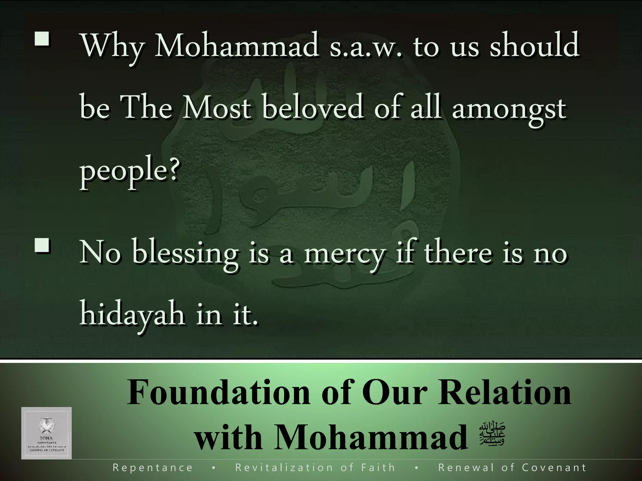 R e p e n t a n c e • R e v i t a l i z a t i o n o f F a i t h • R e n e w a l o f C o v e n a n t
Foundation of Our Relation
with Mohammad ‫ﷺ‬
 Why Mohammad s.a.w. to us should
be The Most beloved of all amongst
people?
 No blessing is a mercy if there is no
hidayah in it.
 