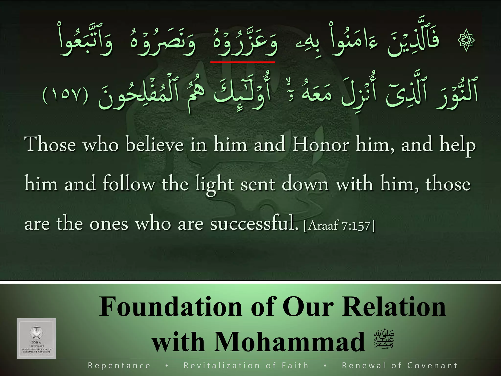 R e p e n t a n c e • R e v i t a l i z a t i o n o f F a i t h • R e n e w a l o f C o v e n a n t
Foundation of Our Relation
with Mohammad ‫ﷺ‬
۞ۡ‫ي‬‫ی‬ ‫ذ‬‫َّل‬‫ٱ‬َ‫ف‬َ‫ن‬‫ۦ‬‫ی‬‫ه‬‫ی‬‫ب‬ ‫ا‬‫ا‬‫و‬ُ‫ن‬َ‫م‬‫ا‬َ‫ء‬َ‫و‬ۡ‫و‬ ُ‫ر‬‫ذ‬‫ز‬َ‫ع‬ُ َ‫َص‬‫ن‬َ‫و‬ ُ‫ه‬ۡ‫و‬ُ‫ه‬‫ا‬‫ا‬‫و‬ُ‫ع‬َ‫ب‬‫ذ‬‫ت‬‫ٱ‬َ‫و‬
ۡ‫و‬ُّ‫ن‬‫ل‬‫ٱ‬َ‫ر‬ٓ‫ى‬‫ی‬ ‫ذ‬‫َّل‬‫ٱ‬ۡ‫ن‬‫ٱ‬َ‫ل‬‫ی‬‫ز‬ُ‫ه‬َ‫ع‬َ‫م‬ۙۤ‫ۥ‬ۡ‫و‬‫ٱ‬َ‫ك‬
ِٕ
‫ٮ‬ٰٓ‫ـ‬َ‫ل‬‫ٱ‬ ُ ُ‫ُه‬َ‫ون‬ُ‫ح‬‫ی‬‫ل‬ۡ‫ف‬ُ‫م‬ۡ‫ل‬(١٥٧)
Those who believe in him and Honor him, and help
him and follow the light sent down with him, those
are the ones who are successful.[Araaf 7:157]
 