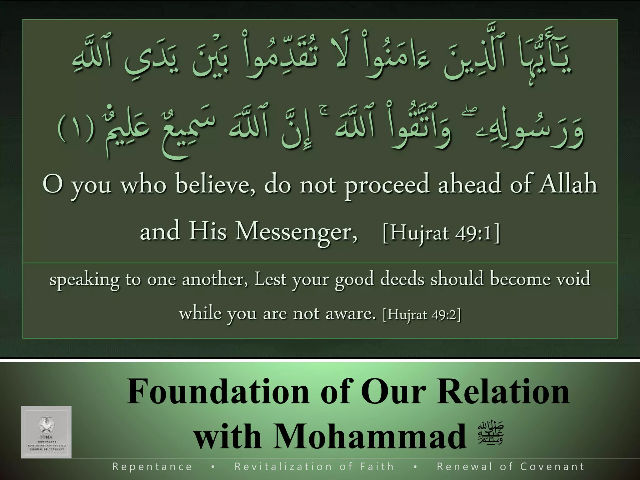 R e p e n t a n c e • R e v i t a l i z a t i o n o f F a i t h • R e n e w a l o f C o v e n a n t
Foundation of Our Relation
with Mohammad ‫ﷺ‬
َ‫ت‬ َ‫ْل‬ ‫ا‬‫ا‬‫و‬ُ‫ن‬َ‫م‬‫ا‬َ‫ء‬ َ‫ين‬‫ی‬ ‫ذ‬‫َّل‬‫ٱ‬ ‫َا‬‫ہ‬ُّ‫ي‬َ‫ٱ‬ٰٓ‫ـ‬َ‫ي‬ۡ َُُ‫ت‬‫ٲ‬َ‫و‬ ۡ‫ص‬َ‫ٱ‬ ‫ا‬‫ا‬ٓ‫و‬ُ‫ع‬َ‫ف‬ۡ‫ر‬‫ی‬ِ ‫ی‬‫ِب‬‫ذ‬‫ن‬‫ل‬‫ٱ‬ ‫ی‬‫ت‬ۡ‫و‬ َ‫ص‬ َ‫ق‬ۡ‫و‬َ‫ف‬
َ‫ك‬ ‫ی‬‫ل‬ۡ‫و‬َ‫ق‬ۡ‫ل‬‫یٱ‬‫ب‬ ‫ۥ‬ َُ‫ل‬ ‫ا‬‫ا‬‫و‬ُ‫َر‬‫ه‬َۡ‫َت‬ َ‫ْل‬َ‫و‬َ‫ب‬‫ی‬‫ل‬ ۡ‫ُم‬‫ڪ‬ ‫ی‬‫ض‬ۡ‫ع‬َ‫ب‬ ‫ی‬‫ر‬ۡ‫ه‬َ‫ج‬َ‫ط‬َ‫ب‬َۡ‫َت‬ ‫ن‬َ‫ٱ‬ ‫ض‬ۡ‫ع‬
َ‫ْل‬ ۡ ُ‫نُت‬َ‫ٱ‬َ‫و‬ ۡ ُُُ‫ل‬ٰ‫ـ‬َ ۡ‫ۡع‬َ‫ٱ‬ُ‫ر‬ُ‫ع‬ ۡ‫ش‬َ‫ت‬َ‫ون‬)٢(
O you who believe, do not raise your voices above the voice of the
Prophet, and be not loud when speaking to him, as you are loud when
speaking to one another, Lest your good deeds should become void
while you are not aware. [Hujrat 49:2]
ُ‫ن‬َ‫م‬‫ا‬َ‫ء‬ َ‫ين‬‫ی‬ ‫ذ‬‫َّل‬‫ٱ‬ ‫َا‬‫ہ‬ُّ‫ي‬َ‫ٱ‬ٰٓ‫ـ‬َ‫ي‬َ ۡ‫نی‬َ‫ب‬ ‫ا‬‫ا‬‫و‬ُ‫م‬‫ی‬ِ‫د‬َ‫ق‬ُ‫ت‬ َ‫ْل‬ ‫ا‬‫ا‬‫و‬‫ی‬ ‫ذ‬‫َّلل‬‫ٱ‬ ‫ی‬‫ى‬َ‫د‬َ‫ي‬
‫ۦ‬‫ی‬ ‫ی‬‫ول‬ ُ‫س‬َ‫ر‬َ‫و‬ۖ‫ا‬‫ا‬‫و‬ُ‫ق‬‫ذ‬‫ت‬‫ٱ‬َ‫و‬َ‫ذ‬‫َّلل‬‫ٱ‬ۚ‫ی‬ َ‫س‬ َ‫ذ‬‫َّلل‬‫ٱ‬ ‫ذ‬‫ن‬
ِٕ
‫ا‬‫ع‬‫می‬‫ی‬‫ل‬َ‫ع‬ ‫ع‬‫ع‬‫ی‬(١)
O you who believe, do not proceed ahead of Allah
and His Messenger, [Hujrat 49:1]
 