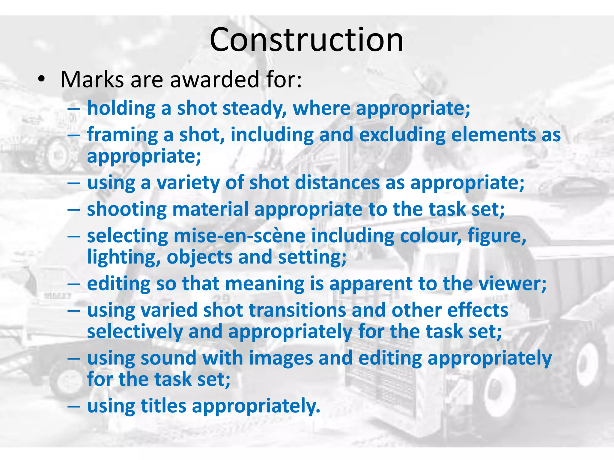 Construction 
• Marks are awarded for: 
– holding a shot steady, where appropriate; 
– framing a shot, including and excluding elements as 
appropriate; 
– using a variety of shot distances as appropriate; 
– shooting material appropriate to the task set; 
– selecting mise-en-scène including colour, figure, 
lighting, objects and setting; 
– editing so that meaning is apparent to the viewer; 
– using varied shot transitions and other effects 
selectively and appropriately for the task set; 
– using sound with images and editing appropriately 
for the task set; 
– using titles appropriately. 
 