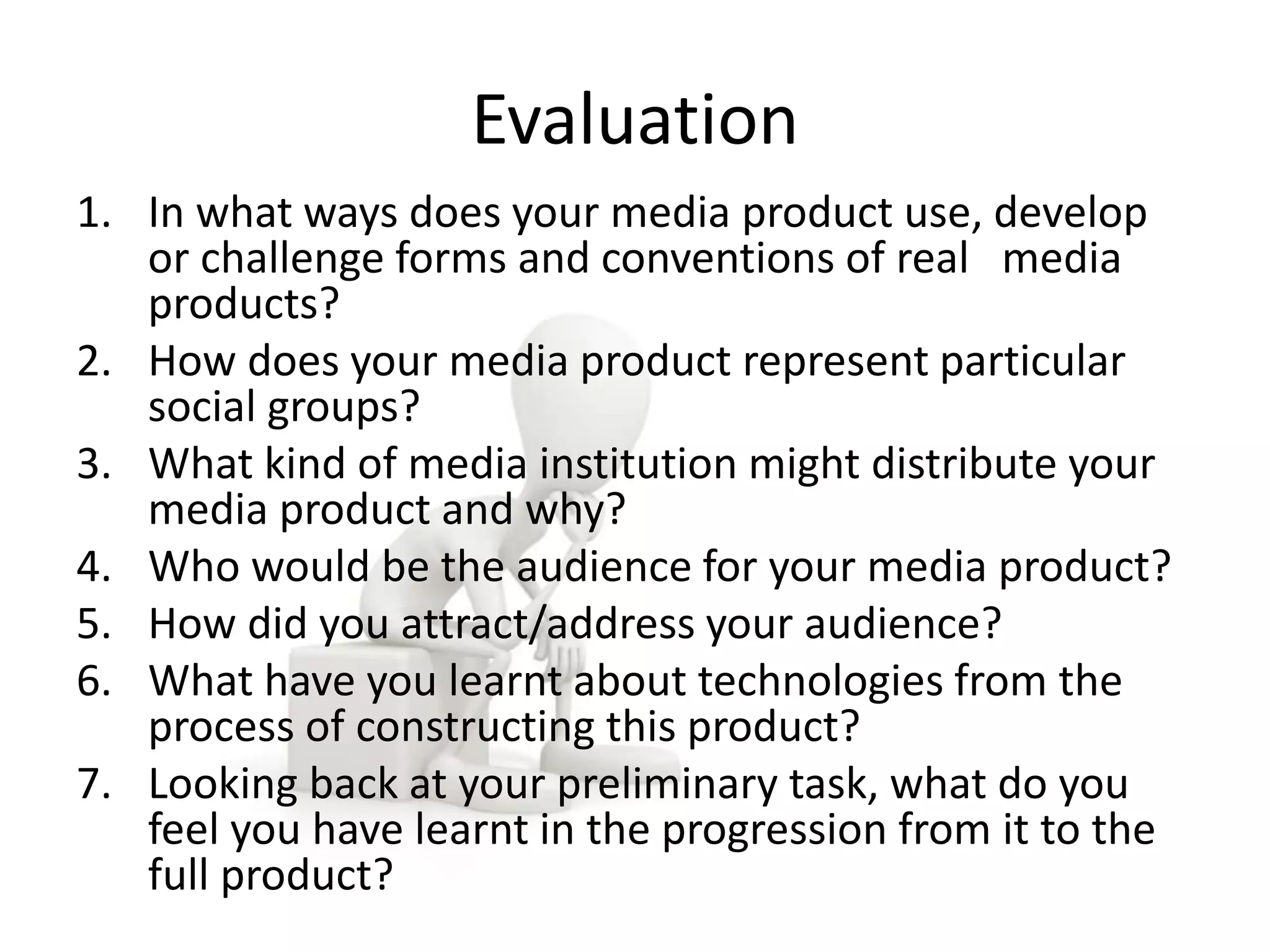 Evaluation 
1. In what ways does your media product use, develop 
or challenge forms and conventions of real media 
products? 
2. How does your media product represent particular 
social groups? 
3. What kind of media institution might distribute your 
media product and why? 
4. Who would be the audience for your media product? 
5. How did you attract/address your audience? 
6. What have you learnt about technologies from the 
process of constructing this product? 
7. Looking back at your preliminary task, what do you 
feel you have learnt in the progression from it to the 
full product? 
 