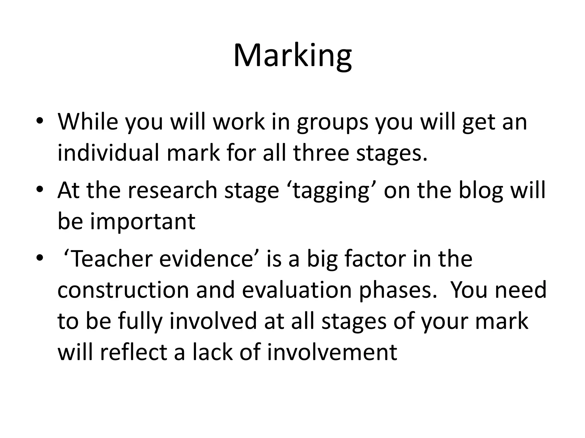 Marking 
• While you will work in groups you will get an 
individual mark for all three stages. 
• At the research stage ‘tagging’ on the blog will 
be important 
• ‘Teacher evidence’ is a big factor in the 
construction and evaluation phases. You need 
to be fully involved at all stages of your mark 
will reflect a lack of involvement 
 