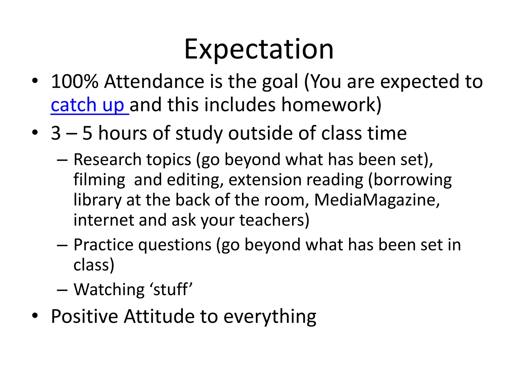 Expectation 
• 100% Attendance is the goal (You are expected to 
catch up and this includes homework) 
• 3 – 5 hours of study outside of class time 
– Research topics (go beyond what has been set), 
filming and editing, extension reading (borrowing 
library at the back of the room, MediaMagazine, 
internet and ask your teachers) 
– Practice questions (go beyond what has been set in 
class) 
– Watching ‘stuff’ 
• Positive Attitude to everything 
 