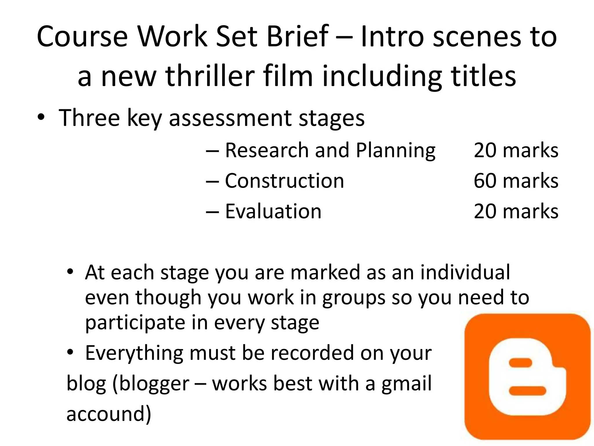 Course Work Set Brief – Intro scenes to 
a new thriller film including titles 
• Three key assessment stages 
– Research and Planning 20 marks 
– Construction 60 marks 
– Evaluation 20 marks 
• At each stage you are marked as an individual 
even though you work in groups so you need to 
participate in every stage 
• Everything must be recorded on your 
blog (blogger – works best with a gmail 
accound) 
 