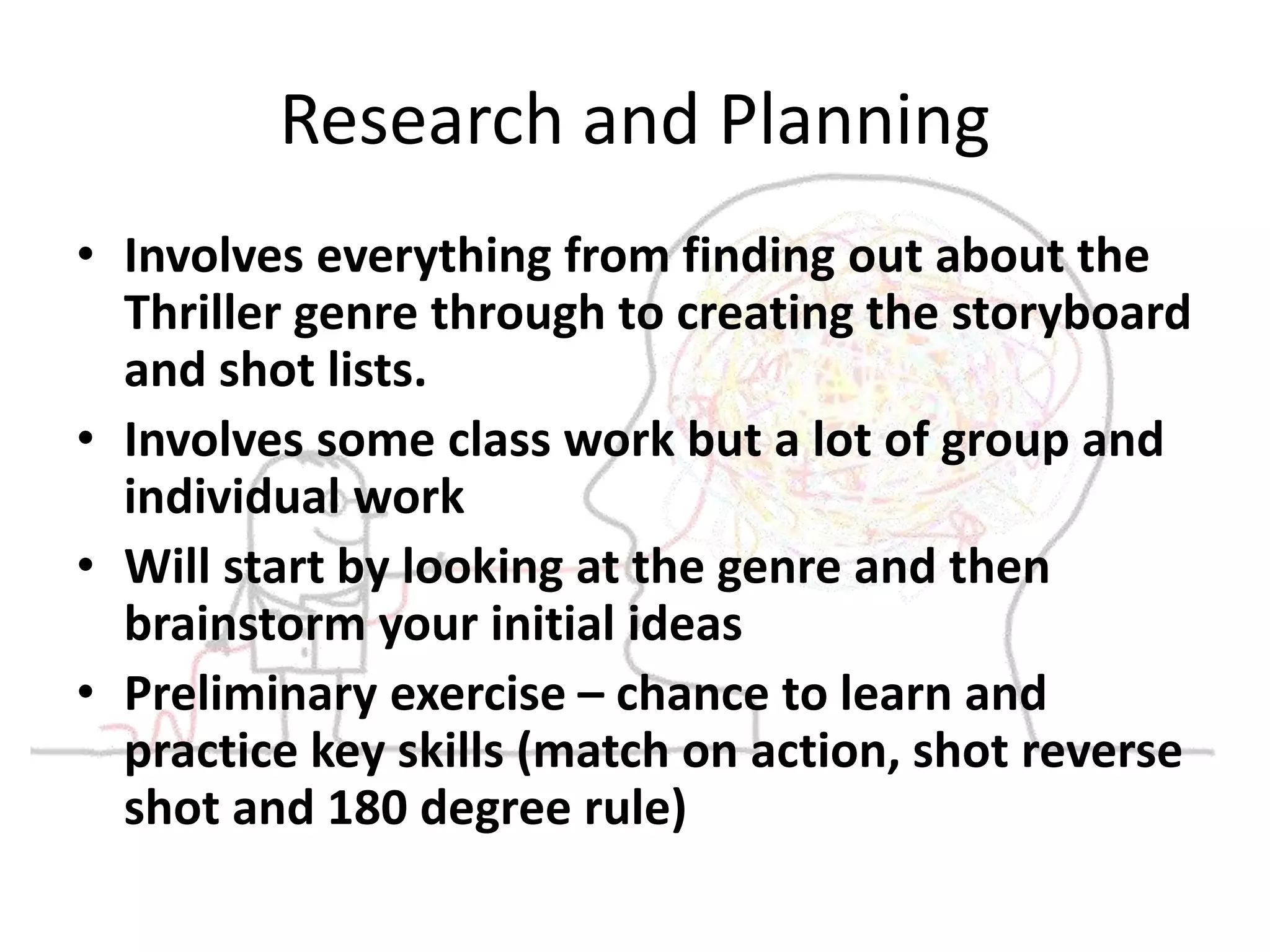 Research and Planning 
• Involves everything from finding out about the 
Thriller genre through to creating the storyboard 
and shot lists. 
• Involves some class work but a lot of group and 
individual work 
• Will start by looking at the genre and then 
brainstorm your initial ideas 
• Preliminary exercise – chance to learn and 
practice key skills (match on action, shot reverse 
shot and 180 degree rule) 
 