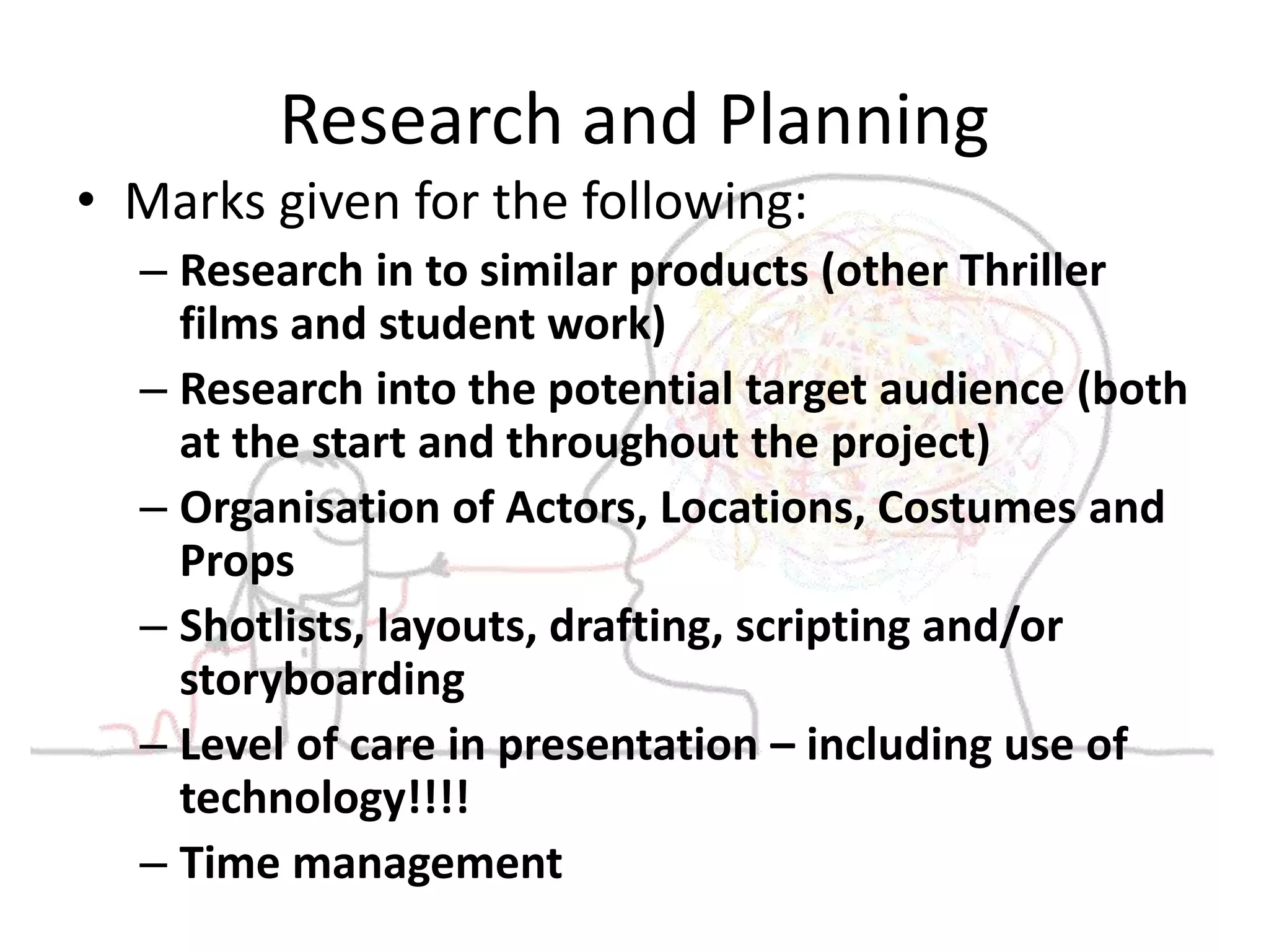 Research and Planning 
• Marks given for the following: 
– Research in to similar products (other Thriller 
films and student work) 
– Research into the potential target audience (both 
at the start and throughout the project) 
– Organisation of Actors, Locations, Costumes and 
Props 
– Shotlists, layouts, drafting, scripting and/or 
storyboarding 
– Level of care in presentation – including use of 
technology!!!! 
– Time management 
 