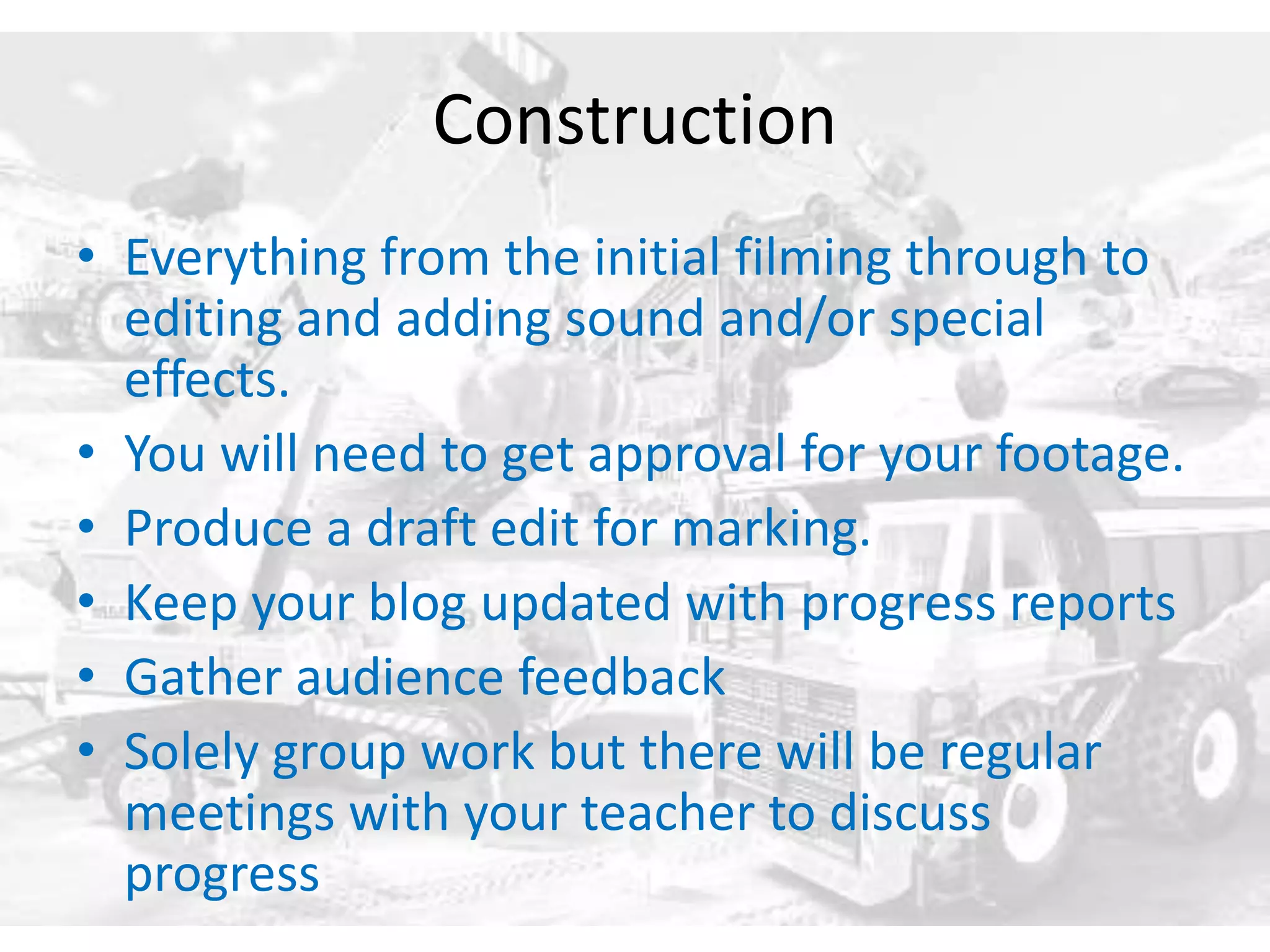 Construction 
• Everything from the initial filming through to 
editing and adding sound and/or special 
effects. 
• You will need to get approval for your footage. 
• Produce a draft edit for marking. 
• Keep your blog updated with progress reports 
• Gather audience feedback 
• Solely group work but there will be regular 
meetings with your teacher to discuss 
progress 
 