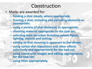 Construction
• Marks are awarded for:
– holding a shot steady, where appropriate;
– framing a shot, including and excluding elements as
appropriate;
– using a variety of shot distances as appropriate;
– shooting material appropriate to the task set;
– selecting mise-en-scène including colour, figure,
lighting, objects and setting;
– editing so that meaning is apparent to the viewer;
– using varied shot transitions and other effects
selectively and appropriately for the task set;
– using sound with images and editing appropriately
for the task set;
– using titles appropriately.
 