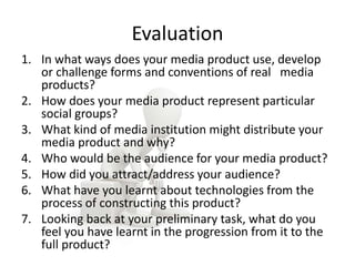 Evaluation
1. In what ways does your media product use, develop
or challenge forms and conventions of real media
products?
2. How does your media product represent particular
social groups?
3. What kind of media institution might distribute your
media product and why?
4. Who would be the audience for your media product?
5. How did you attract/address your audience?
6. What have you learnt about technologies from the
process of constructing this product?
7. Looking back at your preliminary task, what do you
feel you have learnt in the progression from it to the
full product?
 
