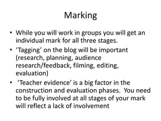 Marking
• While you will work in groups you will get an
individual mark for all three stages.
• ‘Tagging’ on the blog will be important
(research, planning, audience
research/feedback, filming, editing,
evaluation)
• ‘Teacher evidence’ is a big factor in the
construction and evaluation phases. You need
to be fully involved at all stages of your mark
will reflect a lack of involvement
 