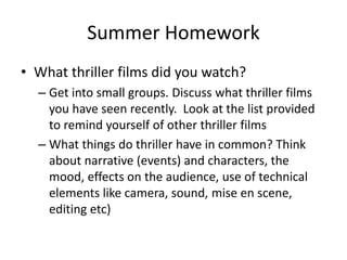 Summer Homework
• What thriller films did you watch?
– Get into small groups. Discuss what thriller films
you have seen recently. Look at the list provided
to remind yourself of other thriller films
– What things do thriller have in common? Think
about narrative (events) and characters, the
mood, effects on the audience, use of technical
elements like camera, sound, mise en scene,
editing etc)
 