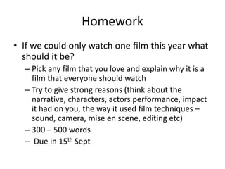 Homework
• If we could only watch one film this year what
should it be?
– Pick any film that you love and explain why it is a
film that everyone should watch
– Try to give strong reasons (think about the
narrative, characters, actors performance, impact
it had on you, the way it used film techniques –
sound, camera, mise en scene, editing etc)
– 300 – 500 words
– Due in 15th Sept
 