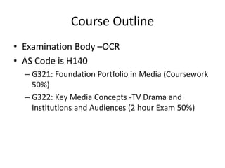 Course Outline
• Examination Body –OCR
• AS Code is H140
– G321: Foundation Portfolio in Media (Coursework
50%)
– G322: Key Media Concepts -TV Drama and
Institutions and Audiences (2 hour Exam 50%)
 