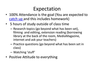 Expectation
• 100% Attendance is the goal (You are expected to
catch up and this includes homework)
• 5 hours of study outside of class time
– Research topics (go beyond what has been set),
filming and editing, extension reading (borrowing
library at the back of the room, MediaMagazine,
internet and ask your teachers)
– Practice questions (go beyond what has been set in
class)
– Watching ‘stuff’
• Positive Attitude to everything
 