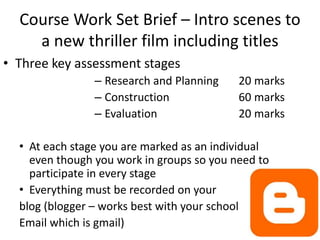 Course Work Set Brief – Intro scenes to
a new thriller film including titles
• Three key assessment stages
– Research and Planning 20 marks
– Construction 60 marks
– Evaluation 20 marks
• At each stage you are marked as an individual
even though you work in groups so you need to
participate in every stage
• Everything must be recorded on your
blog (blogger – works best with your school
Email which is gmail)
 