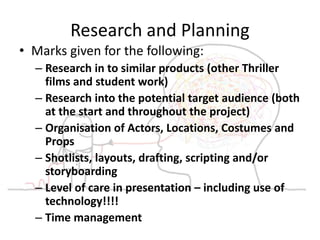 Research and Planning
• Marks given for the following:
– Research in to similar products (other Thriller
films and student work)
– Research into the potential target audience (both
at the start and throughout the project)
– Organisation of Actors, Locations, Costumes and
Props
– Shotlists, layouts, drafting, scripting and/or
storyboarding
– Level of care in presentation – including use of
technology!!!!
– Time management
 