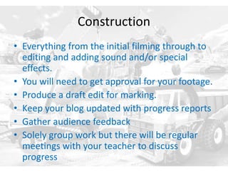 Construction
• Everything from the initial filming through to
editing and adding sound and/or special
effects.
• You will need to get approval for your footage.
• Produce a draft edit for marking.
• Keep your blog updated with progress reports
• Gather audience feedback
• Solely group work but there will be regular
meetings with your teacher to discuss
progress
 