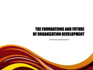 THE FOUNDATIONS AND FUTURE
OF ORGANIZATION DEVELOPMENT
        Presented by Sandhya Johnson
 