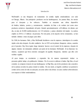 Joel ElmerGonzalesPachari
Mgr. José RamiroZapata
Materia: MercadotecniaIII
2
“LIBEREMOS BOLIVIA”
Introducción
McDonald's es una franquicia de restaurantes de comida rápida estadounidense con sede
en Chicago, Illinois. Sus principales productos son las hamburguesas, las patatas fritas, los menús
para el desayuno y los refrescos. También se encuentra una oferta disponible
de batidos, helados, postres y, recientemente, ensaladas de fruta o de verdura (así como otros
productos exclusivos dependiendo del país). Atiende aproximadamente a 68 millones de clientes por
día, en más de 36.000 establecimientos de 118 territorios y países alrededor del mundo. La cadena
empleó en 2014 a 1,7 millones de personas. Por otra parte, en la mayoría de los restaurantes, se han
incluido distintas zonas de juegos para niños.
En 1940, los hermanos Dick y Mac McDonald decidieron crear la empresa e introdujeron la comida
rápida ocho años después. Su salto cualitativo fue en 1955 con la primera franquicia exitosa, asumida
por el ejecutivo Ray Kroc (quien luego intentaría hacerse con el control de la empresa), después de
algunos intentos sin demasiada ambición por parte de los hermanos McDonald. Al no funcionar los
mismos, aceptaron que Kroc estuviera encargado de aquellas franquicias, mientras que ellos solo
recibían regalías.
Al poco tiempo, su crecimiento y expansión fue de manera exponencial; incluso su
presencia global indujo a la publicación británica The Economist a elaborar el índice Big Mac, el cual
consistía en comparar el precio de una hamburguesa (el Big Mac, uno de los productos más conocidos
de la cadena) en todos los países donde la vendían. De este modo, se lograba establecer un parámetro
común de los costos de vida en cada país, así como saber si las divisas en curso estaban sobrevaloradas
con respecto al dólar estadounidense.
 