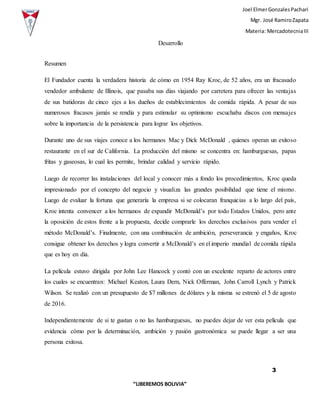 Joel ElmerGonzalesPachari
Mgr. José RamiroZapata
Materia: MercadotecniaIII
3
“LIBEREMOS BOLIVIA”
Desarrollo
Resumen
El Fundador cuenta la verdadera historia de cómo en 1954 Ray Kroc, de 52 años, era un fracasado
vendedor ambulante de Illinois, que pasaba sus días viajando por carretera para ofrecer las ventajas
de sus batidoras de cinco ejes a los dueños de establecimientos de comida rápida. A pesar de sus
numerosos fracasos jamás se rendía y para estimular su optimismo escuchaba discos con mensajes
sobre la importancia de la persistencia para lograr los objetivos.
Durante uno de sus viajes conoce a los hermanos Mac y Dick McDonald , quienes operan un exitoso
restaurante en el sur de California. La producción del mismo se concentra en: hamburguesas, papas
fritas y gaseosas, lo cual les permite, brindar calidad y servicio rápido.
Luego de recorrer las instalaciones del local y conocer más a fondo los procedimientos, Kroc queda
impresionado por el concepto del negocio y visualiza las grandes posibilidad que tiene el mismo.
Luego de evaluar la fortuna que generaría la empresa si se colocaran franquicias a lo largo del país,
Kroc intenta convencer a los hermanos de expandir McDonald’s por todo Estados Unidos, pero ante
la oposición de estos frente a la propuesta, decide comprarle los derechos exclusivos para vender el
método McDonald’s. Finalmente, con una combinación de ambición, perseverancia y engaños, Kroc
consigue obtener los derechos y logra convertir a McDonald’s en el imperio mundial de comida rápida
que es hoy en día.
La película estuvo dirigida por John Lee Hancock y contó con un excelente reparto de actores entre
los cuales se encuentran: Michael Keaton, Laura Dern, Nick Offerman, John Carroll Lynch y Patrick
Wilson. Se realizó con un presupuesto de $7 millones de dólares y la misma se estrenó el 5 de agosto
de 2016.
Independientemente de si te gustan o no las hamburguesas, no puedes dejar de ver esta película que
evidencia cómo por la determinación, ambición y pasión gastronómica se puede llegar a ser una
persona exitosa.
 