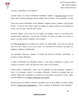 Joel ElmerGonzalesPachari
Mgr. José RamiroZapata
Materia: MercadotecniaIII
4
“LIBEREMOS BOLIVIA”
Lecciones y aprendizajes de “El Fundador”
El primer vistazo a la cocina del restaurante McDonalds “original” es una clase de Lean: procesos
claros, ritmo de trabajo acompasado entre las distintas “islas de trabajo”, evitar desperdicios y errores
Layout de la cocina de McDonald’s que los fundadores originales idearon y simularon sobre una pista
de tenis, La clase de Lean continúa cuando los hermanos le explican a Ray Kroc cómo diseñaron la
cocina y sus operaciones sobre una pista de tenis.
Ensayaron distintos layouts hasta dar con el óptimo tras múltiples ensayos con el personal (que
estaban, además, instruyendo en los procesos de trabajo). El objetivo era rapidez en el servicio y,
gracias a un menú acotado, estandarizar todo al máximo:
En el New York Times hay un artículo que comenta, con mucho detalle, esta escena de la pista de
tenis en la que se diseña el layout de la cocina y las operaciones del restaurante que idearon los
fundadores (legítimos) de McDonald’s.
Otro aprendizaje interesante, vinculado al concepto que idearon los hermanos McDonald’s, es
la puesta en marcha del negocio.
La oferta de McDonald’s era radicalmente distinta a lo que estaba acostumbrado el usuario: menú
acotado, sin camareros, tenías que bajarte del coche y pedir en una ventanilla…
Cambio radical y, evidentemente, clientes que no lo entienden esta nueva propuesta. ¿Continuar o
volver a los restaurantes clásicos? Los hermanos McDonald se hicieron esta pregunta hasta que
comenzó a llegar gente a comprarles y se corrió la voz: buen producto, buen precio y servicio rápido;
una oferta diferencial que terminó convenciendo a los usuarios.
Hay otro aspecto que me llamó la atención en la película y que, en cierta medida, ya comenté al hablar
del libro “Cuando éramos emprendedores”: ¿Cuál es el negocio de McDonald’s (como franquicia)?
 
