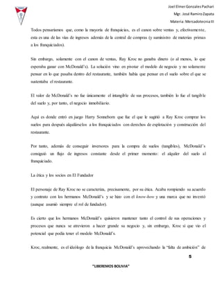 Joel ElmerGonzalesPachari
Mgr. José RamiroZapata
Materia: MercadotecniaIII
5
“LIBEREMOS BOLIVIA”
Todos pensaríamos que, como la mayoría de franquicias, es el canon sobre ventas y, efectivamente,
esta es una de las vías de ingresos además de la central de compras (y suministro de materias primas
a los franquiciados).
Sin embargo, solamente con el canon de ventas, Ray Kroc no ganaba dinero (o al menos, lo que
esperaba ganar con McDonald’s). La solución vino en pivotar el modelo de negocio y no solamente
pensar en lo que pasaba dentro del restaurante, también había que pensar en el suelo sobre el que se
sustentaba el restaurante.
El valor de McDonald’s no fue únicamente el intangible de sus procesos, también lo fue el tangible
del suelo y, por tanto, el negocio inmobiliario.
Aquí es donde entró en juego Harry Sonneborn que fue el que le sugirió a Ray Kroc comprar los
suelos para después alquilárselos a los franquiciados con derechos de explotación y construcción del
restaurante.
Por tanto, además de conseguir inversores para la compra de suelos (tangibles), McDonald’s
consiguió un flujo de ingresos constante desde el primer momento: el alquiler del suelo al
franquiciado.
La ética y los socios en El Fundador
El personaje de Ray Kroc no se caracteriza, precisamente, por su ética. Acaba rompiendo su acuerdo
y contrato con los hermanos McDonald’s y se hizo con el know-how y una marca que no inventó
(aunque asumió siempre el rol de fundador).
Es cierto que los hermanos McDonald’s quisieron mantener tanto el control de sus operaciones y
procesos que nunca se atrevieron a hacer grande su negocio y, sin embargo, Kroc sí que vio el
potencial que podía tener el modelo McDonald’s.
Kroc, realmente, es el ideólogo de la franquicia McDonald’s aprovechando la “falta de ambición” de
 