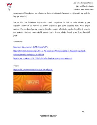 Joel ElmerGonzalesPachari
Mgr. José RamiroZapata
Materia: MercadotecniaIII
6
“LIBEREMOS BOLIVIA”
sus creadores. Sin embargo, sus métodos no fueron precisamente honestos (y esto es algo que también
hay que aprender).
Por un lado, los fundadores deben saber a qué compañeros de viaje se están uniendo y, por
supuesto, establecer los métodos de control adecuados para evitar quedarse fuera de su propio
negocio. Por otro lado, hay que perderle el miedo a crecer, sobre todo, cuando el modelo de negocio
está validado, funciona y es replicable porque, con el tiempo, alguien llegará y nos dejará fuera del
juego.
Referencias:
https://es.wikipedia.org/wiki/McDonald%27s
http://saboresdominicanos.org/Libros-y-Publicaciones/ArticulosDetalle/el-fundador-la-pelicula-
sobre-la-historia-del-imperio-mcdonalds
https://www.kewlona.es/2017/08/el-fundador-lecciones-para-emprendedores/
Videos:
https://www.youtube.com/watch?v=gKdSGHqgEgk
 
