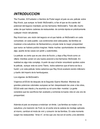 3
INTRODUCCION
The Founder, El Fundador o Hambre de Poder según el país es una película sobre
Ray Krock, que aunque no fundó McDonald’s, si fue el que se dio cuenta del
potencial del negocio inventado por los hermanos McDonald’s. Todo ello mucho
antes de que hubiera cadenas de restaurantes de comida rápida en prácticamente
cualquier rincón del planeta.
Ray Krock tuvo una visión del negocio en el que habría un McDonald’s en cada
comunidad, en cada pueblo. Las condiciones eran adecuadas, las familias se
mudaban a los suburbios de Norteamérica y el país tenía la mayor prosperidad
que nunca se hubiera podido imaginar. Había muchas oportunidades de venderles
algo, aparte de las casas con jardín y automóviles.
La película es cierto que es una obra de ficción, y deja a Ray Krock como un
villano mientras ponen en una buena posición a los hermanos McDonald. En
realidad es algo más complejo. A partir de aquí el lector encontrará spoilers sobre
la película, aunque esta es como Titanic, todos sabemos que el barco se iba a
hundir y en esta película todos sabemos que Ray Krock acabará siendo millonario
y dueño del imperio de la hamburguesa.
Los orígenes de McDonald’s
Viajemos al EEUU de después de la Segunda Guerra Mundial. Mientras las
grandes potencias coloniales europeas se han despedazado las unas a las otras,
EEUU está casi intacto y ha asumido su rol como líder mundial. La gente
considera que los sacrificios han acabado y comienza la buena vida en una era de
prosperidad.
Además el país se empieza a motorizar sin límite. Las familias se mudan a los
suburbios y la invención de Ford, no el coche sino la cadena de montaje aplicada
al mismo, cambian el modo de vivir y consumir de las familias. En este momento
surgen los restaurantes “drive in”, en los que uno iba con el coche y era atendido
 