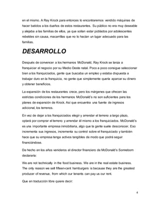 4
en el mismo. A Ray Krock para entonces lo encontraremos vendido máquinas de
hacer batidos a los dueños de estos restaurantes. Su público no era muy deseable
y alejaba a las familias de ellos, ya que solían estar poblados por adolescentes
rebeldes sin causa, macarrillas que no lo hacían un lugar adecuado para las
familias.
DESARROLLO
Después de convencer a los hermanos McDonald, Ray Krock se lanza a
franquiciar el negocio por su Medio Oeste natal. Poco a poco consigue seleccionar
bien a los franquiciados, gente que buscaba un empleo y estaba dispuesta a
trabajar duro en la franquicia, no gente que simplemente quería aparcar su dinero
y obtener beneficios.
La expansión de los restaurantes crece, pero los márgenes que ofrecen las
estrictas condiciones de los hermanos McDonald’s no son suficientes para los
planes de expansión de Krock. Así que encuentra una fuente de ingresos
adicional, los terrenos.
En vez de dejar a los franquiciados elegir y arrendar el terreno a largo plazo,
optará por comprar el terreno y arrendar él mismo a los franquiciados. McDonald’s
es una importante empresa inmobiliaria, algo que la gente suele desconocer. Eso
incrementa sus ingresos, incrementa su control sobre el franquiciado y también
hace que su empresa tenga activos tangibles de modo que podrá seguir
financiándose.
De hecho en los años venideros el director financiero de McDonald’s Sonneborn
declararía:
We are not technically in the food business. We are in the real estate business.
The only reason we sell fifteen-cent hamburgers is because they are the greatest
producer of revenue, from which our tenants can pay us our rent.
Que en traducción libre quiere decir:
 