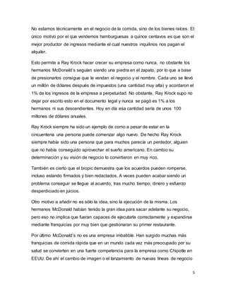 5
No estamos técnicamente en el negocio de la comida, sino de los bienes raíces. El
único motivo por el que vendemos hamburguesas a quince centavos es que son el
mejor productor de ingresos mediante el cual nuestros inquilinos nos pagan el
alquiler.
Esto permite a Ray Krock hacer crecer su empresa como nunca, no obstante los
hermanos McDonald’s seguían siendo una piedra en el zapato, por lo que a base
de presionarlos consigue que le vendan el negocio y el nombre. Cada uno se llevó
un millón de dólares después de impuestos (una cantidad muy alta) y acordaron el
1% de los ingresos de la empresa a perpetuidad. No obstante, Ray Krock supo no
dejar por escrito esto en el documento legal y nunca se pagó es 1% a los
hermanos ni sus descendientes. Hoy en día esa cantidad sería de unos 100
millones de dólares anuales.
Ray Krock siempre ha sido un ejemplo de como a pesar de estar en la
cincuentena una persona puede comenzar algo nuevo. De hecho Ray Krock
siempre había sido una persona que para muchos parecía un perdedor, alguien
que no había conseguido aprovechar el sueño americano. En cambio su
determinación y su visión de negocio lo convirtieron en muy rico.
También es cierto que el biopic demuestra que los acuerdos pueden romperse,
incluso estando firmados y bien redactados. A veces pueden acabar siendo un
problema conseguir se llegue al acuerdo, tras mucho tiempo, dinero y esfuerzo
desperdiciado en juicios.
Otro motivo a añadir no es sólo la idea, sino la ejecución de la misma. Los
hermanos McDonald habían tenido la gran idea para sacar adelante su negocio,
pero eso no implica que fueran capaces de ejecutarla correctamente y expandirse
mediante franquicias por muy bien que gestionaran su primer restaurante.
Por último McDonald’s no es una empresa imbatible. Han surgido muchas más
franquicias de comida rápida que en un mundo cada vez más preocupado por su
salud se convierten en una fuerte competencia para la empresa como Chipotle en
EEUU. De ahí el cambio de imagen o el lanzamiento de nuevas líneas de negocio
 