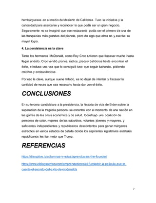 7
hamburguesas en el medio del desierto de California. Tuvo la iniciativa y la
curiosidad para acercarse y reconocer lo que podía ser un gran negocio.
Seguramente no se imaginó que ese restaurante podía ser el primero de una de
las franquicias más grandes del planeta, pero vio algo que otros no y ese fue su
mayor logro.
4. La persistencia es la clave
Tanto los hermanos McDonald, como Roy Croc tuvieron que fracasar mucho hasta
llegar al éxito. Croc vendió pianos, radios, pisos y batidoras hasta encontrar el
éxito, e incluso una vez que lo consiguió tuvo que seguir luchando, pidiendo
créditos y endeudándose.
Por eso la clave, aunque suene trillado, es no dejar de intentar y fracasar la
cantidad de veces que sea necesario hasta dar con el éxito.
CONCLUSIONES
En su tercera candidatura a la presidencia, la historia de vida de Biden sobre la
superación de la tragedia personal se encontró con el momento de una nación en
las garras de las crisis económica y de salud. Construyó una coalición de
personas de color, mujeres de los suburbios, votantes jóvenes y mayores, y
suficientes independientes y republicanos descontentos para ganar márgenes
estrechos en varios estados de batalla donde los aspirantes legislativos estatales
republicanos les fue mejor que Trump.
REFERENCIAS
https://disruptivo.tv/columnas-y-notas/aprendizajes-the-founder/
https://www.elblogsalmon.com/emprendedores/el-fundador-la-pelicula-que-te-
cuenta-el-secreto-del-exito-de-mcdonalds
 