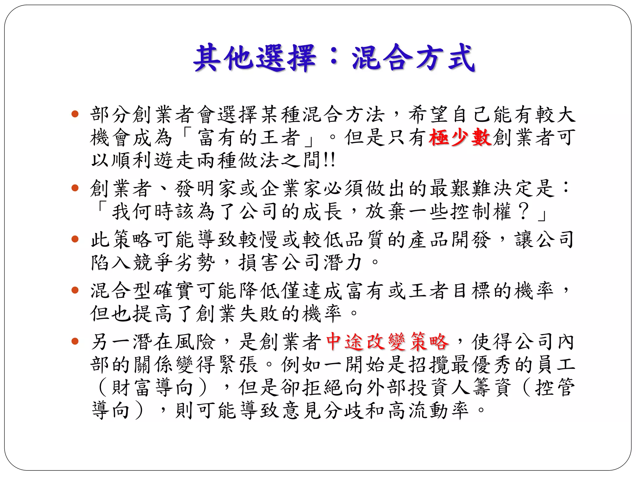 其他選擇：混合方式 
 部分創業者會選擇某種混合方法，希望自己能有較大 
機會成為「富有的王者」。但是只有極少數創業者可 
以順利遊走兩種做法之間!! 
 創業者、發明家或企業家必須做出的最艱難決定是： 
「我何時該為了公司的成長，放棄一些控制權？」 
 此策略可能導致較慢或較低品質的產品開發，讓公司 
陷入競爭劣勢，損害公司潛力。 
 混合型確實可能降低僅達成富有或王者目標的機率， 
但也提高了創業失敗的機率。 
 另一潛在風險，是創業者中途改變策略，使得公司內 
部的關係變得緊張。例如一開始是招攬最優秀的員工 
（財富導向），但是卻拒絕向外部投資人籌資（控管 
導向），則可能導致意見分歧和高流動率。 
 