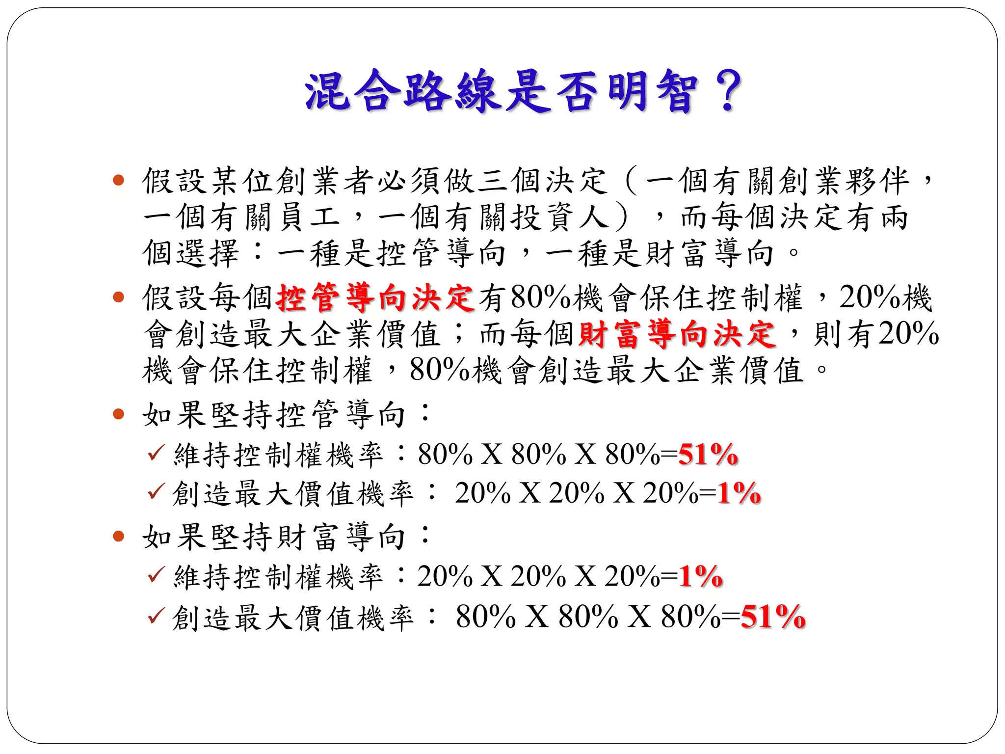 混合路線是否明智？ 
 假設某位創業者必須做三個決定（一個有關創業夥伴， 
一個有關員工，一個有關投資人），而每個決定有兩 
個選擇：一種是控管導向，一種是財富導向。 
 假設每個控管導向決定有80%機會保住控制權，20%機 
會創造最大企業價值；而每個財富導向決定，則有20% 
機會保住控制權，80%機會創造最大企業價值。 
 如果堅持控管導向： 
 維持控制權機率：80% X 80% X 80%=51% 
 創造最大價值機率： 20% X 20% X 20%=1% 
 如果堅持財富導向： 
 維持控制權機率：20% X 20% X 20%=1% 
 創造最大價值機率： 80% X 80% X 80%=51% 
 