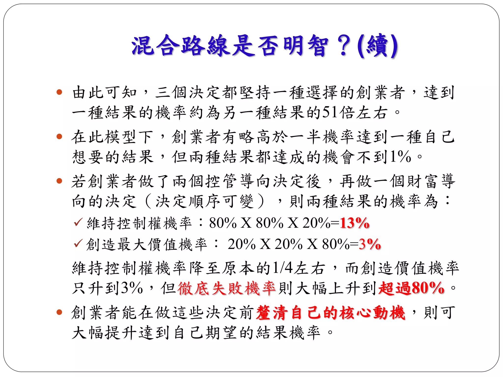 混合路線是否明智？(續) 
 由此可知，三個決定都堅持一種選擇的創業者，達到 
一種結果的機率約為另一種結果的51倍左右。 
 在此模型下，創業者有略高於一半機率達到一種自己 
想要的結果，但兩種結果都達成的機會不到1%。 
 若創業者做了兩個控管導向決定後，再做一個財富導 
向的決定（決定順序可變），則兩種結果的機率為： 
 維持控制權機率：80% X 80% X 20%=13% 
 創造最大價值機率： 20% X 20% X 80%=3% 
維持控制權機率降至原本的1/4左右，而創造價值機率 
只升到3%，但徹底失敗機率則大幅上升到超過80%。 
 創業者能在做這些決定前釐清自己的核心動機，則可 
大幅提升達到自己期望的結果機率。 
 