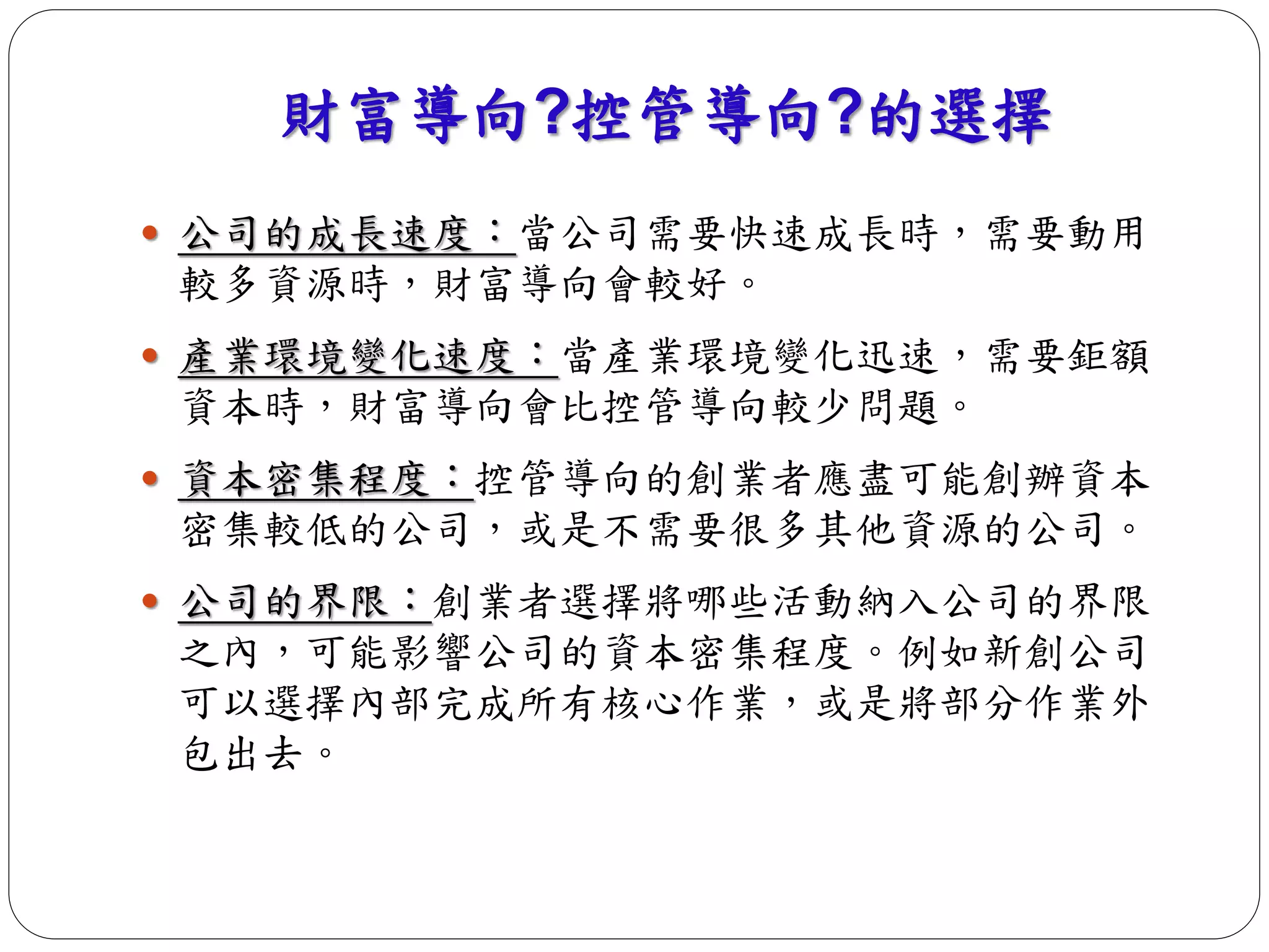 財富導向?控管導向?的選擇 
 公司的成長速度：當公司需要快速成長時，需要動用 
較多資源時，財富導向會較好。 
 產業環境變化速度：當產業環境變化迅速，需要鉅額 
資本時，財富導向會比控管導向較少問題。 
 資本密集程度：控管導向的創業者應盡可能創辦資本 
密集較低的公司，或是不需要很多其他資源的公司。 
 公司的界限：創業者選擇將哪些活動納入公司的界限 
之內，可能影響公司的資本密集程度。例如新創公司 
可以選擇內部完成所有核心作業，或是將部分作業外 
包出去。 
 