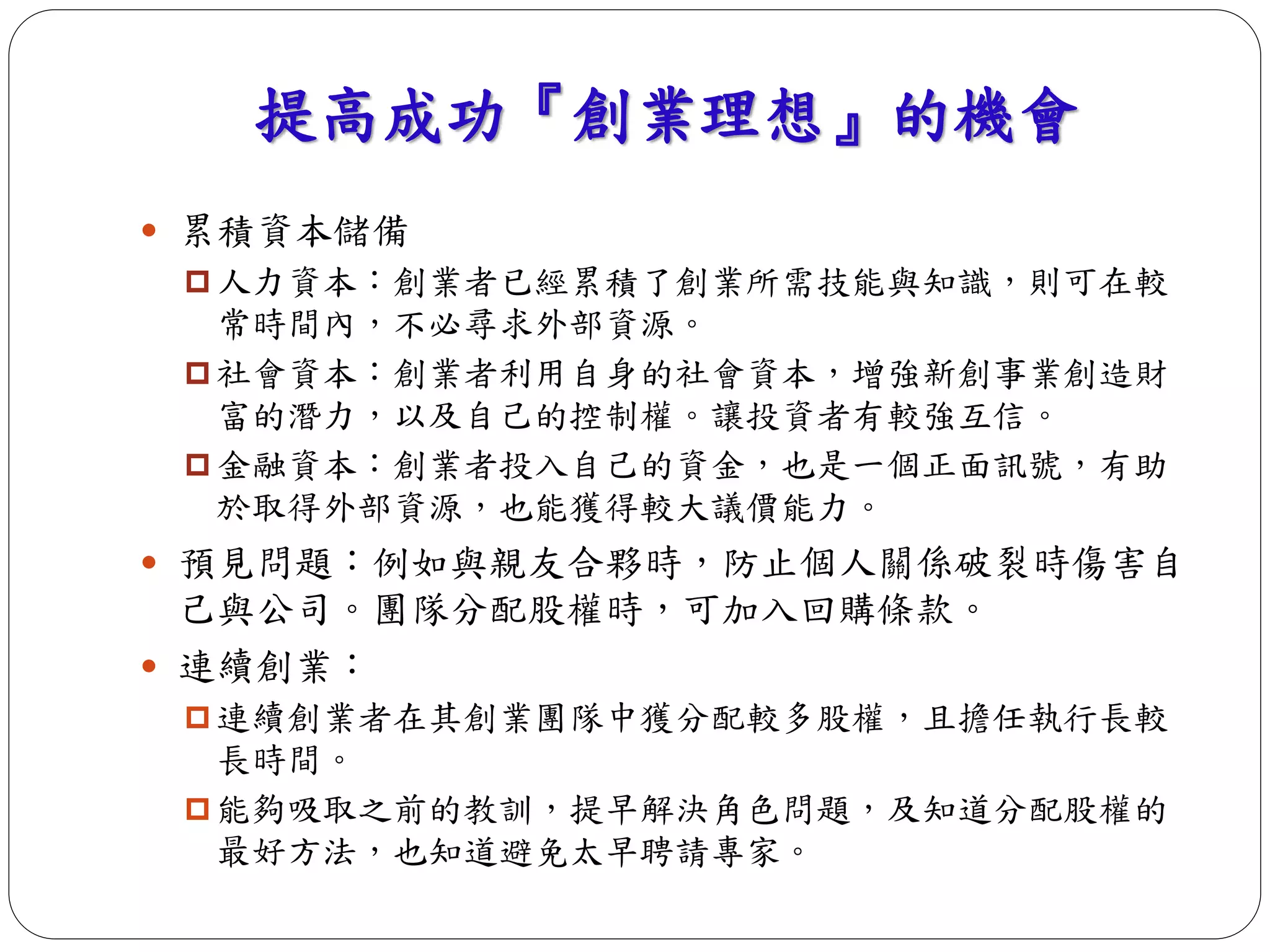 提高成功『創業理想』的機會 
 累積資本儲備 
 人力資本：創業者已經累積了創業所需技能與知識，則可在較 
常時間內，不必尋求外部資源。 
 社會資本：創業者利用自身的社會資本，增強新創事業創造財 
富的潛力，以及自己的控制權。讓投資者有較強互信。 
 金融資本：創業者投入自己的資金，也是一個正面訊號，有助 
於取得外部資源，也能獲得較大議價能力。 
 預見問題：例如與親友合夥時，防止個人關係破裂時傷害自 
己與公司。團隊分配股權時，可加入回購條款。 
 連續創業： 
 連續創業者在其創業團隊中獲分配較多股權，且擔任執行長較 
長時間。 
 能夠吸取之前的教訓，提早解決角色問題，及知道分配股權的 
最好方法，也知道避免太早聘請專家。 
 