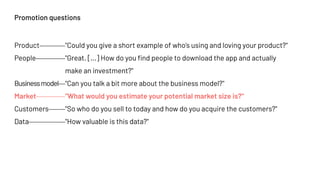 Promotion questions
Product "Could you give a short example of who's using and loving your product?"
People "Great. [...] How do you find people to download the app and actually
make an investment?"
Businessmodel "Can you talk a bit more about the business model?"
Market "What would you estimate your potential market size is?"
Customers "So who do you sell to today and how do you acquire the customers?"
Data "How valuable is this data?"
 