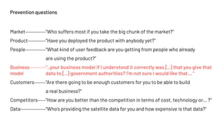 Prevention questions
Market "Who suffers most if you take the big chunk of the market?"
Product "Have you deployed the product with anybody yet?"
People "What kind of user feedback are you getting from people who already
are using the product?"
Business "..your business model if I understood it correctly was [..] that you give that
model data to [..] government authorities? I'm not sure I would like that… "
Customers "Are there going to be enough customers for you to be able to build
a real business?"
Competitors "How are you better than the competition in terms of cost, technology or... ?"
Data "Who's providing the satellite data for you and how expensive is that data?"
 