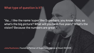 What type of question is it?
Juha Ruohonen, Founding Partner of Superhero Capital at Slush 100 2016
"Aa... I like the name 'super' like Superhero, you know. Uhm, so
what's the big picture? What will you be in five years? What's the
vision? Because the numbers are great."
 