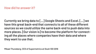 How did he answer it?
Mikael Thuneberg, CEO of Supermetrics at Slush 100 2016
Currently we bring data to [...] Google Sheets and Excel. [...] we
have this great back-end that connects to all of these different
sources so we could utilize the same back-end to push data into
more places. [Our vision is] to become the platform for connect-
ing all the places where companies have their data and where
they want to use that.
 