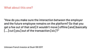 What about this one?
Unknown French investor at Slush 100 2017
"How do you make sure the interaction between the employer
and the future employee remains on the platform? So that you
get a fee out of that and [it wouldn’t move] offline [and] basically
[...] cut [you] out of the transaction [sic] ?"
 