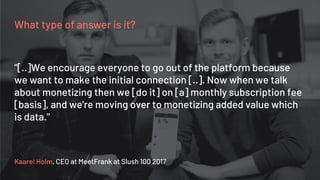 What type of answer is it?
Kaarel Holm, CEO at MeetFrank at Slush 100 2017
"[..]We encourage everyone to go out of the platform because
we want to make the initial connection [..]. Now when we talk
about monetizing then we [do it] on [a] monthly subscription fee
[basis], and we're moving over to monetizing added value which
is data."
 