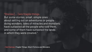“Stories [...] are fragile things.
But some stories, small, simple ones
about setting out on adventures or people
doing wonders, tales of miracles and monsters,
have outlasted all the people who told them,
and some of them have outlasted the lands
in which they were created.”
– Neil Gaiman, Fragile Things: Short Fictions and Wonders
 