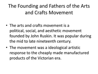 The Founding and Fathers of the Arts
and Crafts Movement
• The arts and crafts movement is a
political, social, and aesthetic movement
founded by John Ruskin. It was popular during
the mid to late nineteenth century.
• The movement was a ideological artistic
response to the cheaply made manufactured
products of the Victorian era.

 