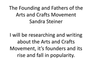 The Founding and Fathers of the
Arts and Crafts Movement
Sandra Steiner
I will be researching and writing
about the Arts and Crafts
Movement, it’s founders and its
rise and fall in popularity.

 