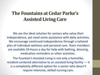 The Fountains at Cedar Parke’s
Assisted Living Care
We are the ideal solution for seniors who value their
independence, yet need some assistance with daily activities.
We encourage continued independence through a tailored
plan of individual wellness and personal care. Team members
are available 24-hours a day for help with bathing, dressing,
medication reminders or other activities.
The Fountain’s Assisted Living is not only a homelike,
resident-centered alternative to an assisted living facility — it
is a completely different option for a senior who doesn’t
require intensive, skilled nursing care.
 